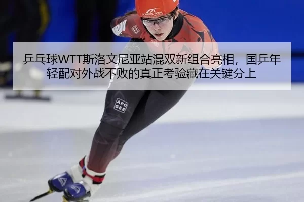乒乓球WTT斯洛文尼亚站混双新组合亮相，国乒年轻配对外战不败的真正考验藏在关键分上